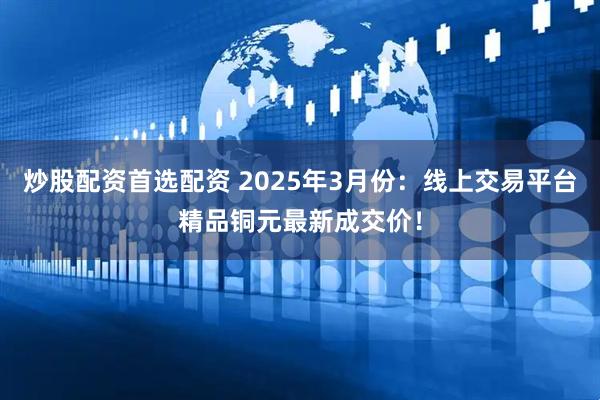 炒股配资首选配资 2025年3月份：线上交易平台精品铜元最新成交价！