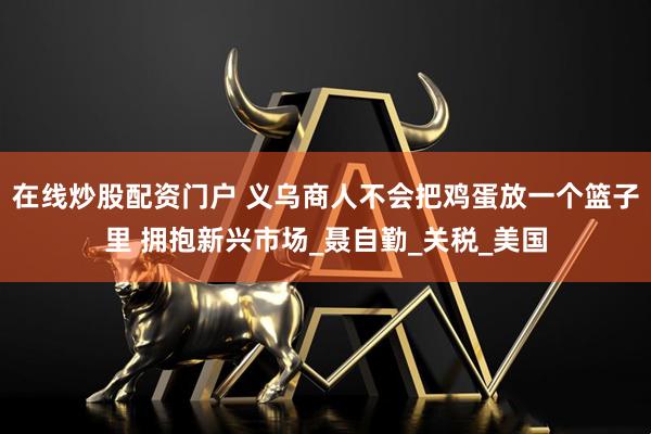 在线炒股配资门户 义乌商人不会把鸡蛋放一个篮子里 拥抱新兴市场_聂自勤_关税_美国