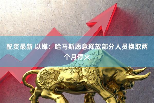 配资最新 以媒：哈马斯愿意释放部分人员换取两个月停火