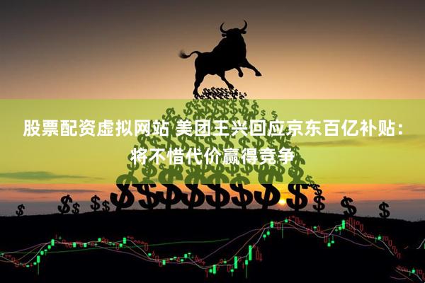 股票配资虚拟网站 美团王兴回应京东百亿补贴：将不惜代价赢得竞争