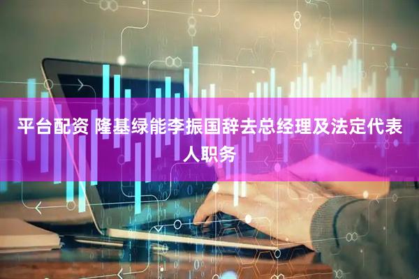 平台配资 隆基绿能李振国辞去总经理及法定代表人职务
