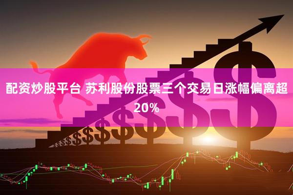 配资炒股平台 苏利股份股票三个交易日涨幅偏离超20%