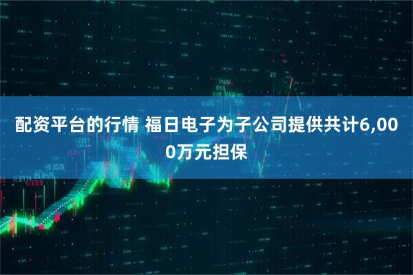 配资平台的行情 福日电子为子公司提供共计6,000万元担保