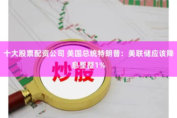十大股票配资公司 美国总统特朗普：美联储应该降息整整1%
