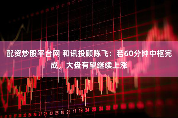 配资炒股平台网 和讯投顾陈飞：若60分钟中枢完成，大盘有望继续上涨