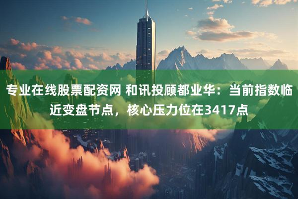 专业在线股票配资网 和讯投顾都业华：当前指数临近变盘节点，核心压力位在3417点