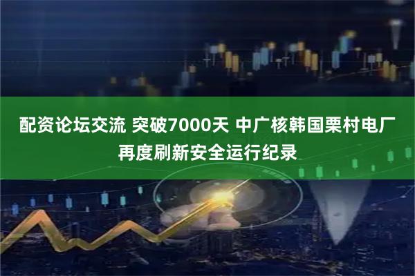 配资论坛交流 突破7000天 中广核韩国栗村电厂再度刷新安全运行纪录