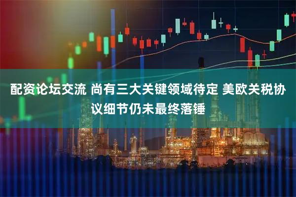 配资论坛交流 尚有三大关键领域待定 美欧关税协议细节仍未最终落锤