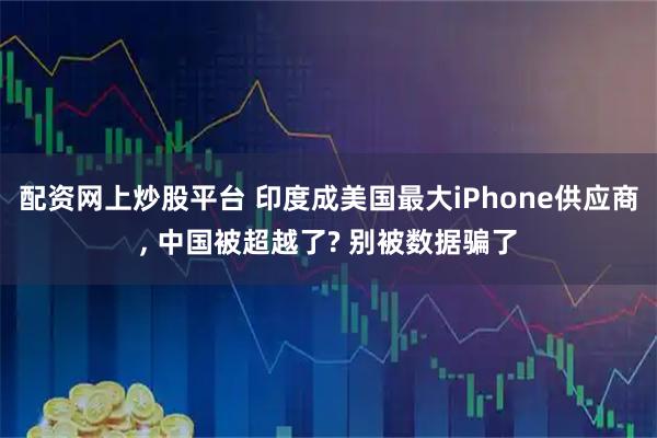 配资网上炒股平台 印度成美国最大iPhone供应商, 中国被超越了? 别被数据骗了