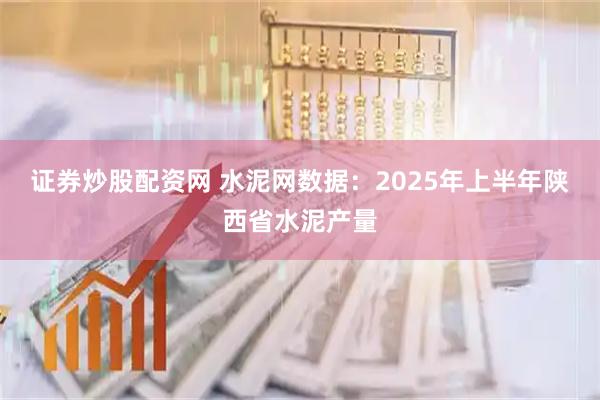 证券炒股配资网 水泥网数据：2025年上半年陕西省水泥产量