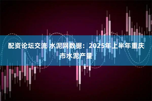 配资论坛交流 水泥网数据：2025年上半年重庆市水泥产量