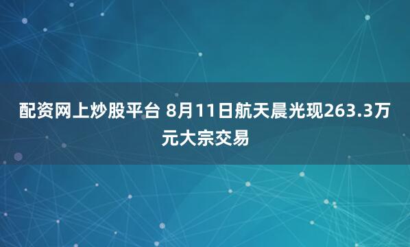 配资网上炒股平台 8月11日航天晨光现263.3万元大宗交易