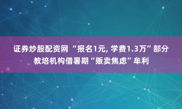 证券炒股配资网 “报名1元, 学费1.3万”部分教培机构借暑期“贩卖焦虑”牟利