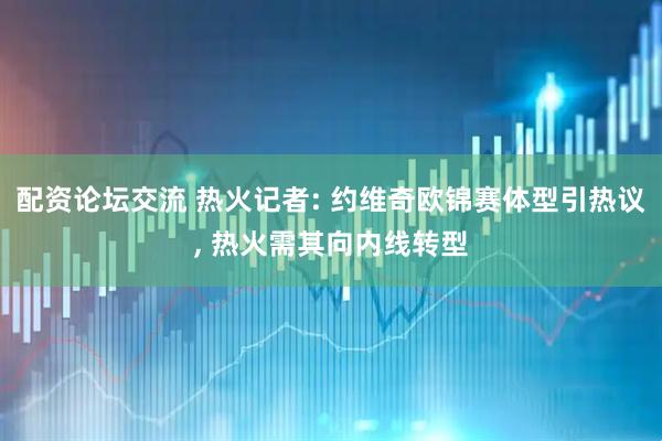 配资论坛交流 热火记者: 约维奇欧锦赛体型引热议, 热火需其向内线转型
