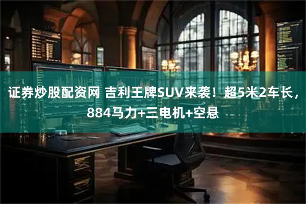 证券炒股配资网 吉利王牌SUV来袭！超5米2车长，884马力+三电机+空悬