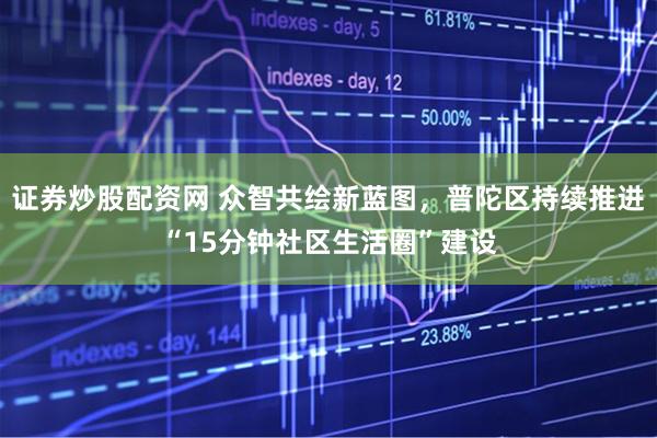 证券炒股配资网 众智共绘新蓝图，普陀区持续推进“15分钟社区生活圈”建设