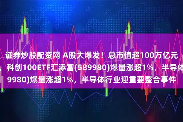 证券炒股配资网 A股大爆发！总市值超100万亿元，科创板块再度冲高，科创100ETF汇添富(589980)爆量涨超1%，半导体行业迎重要整合事件