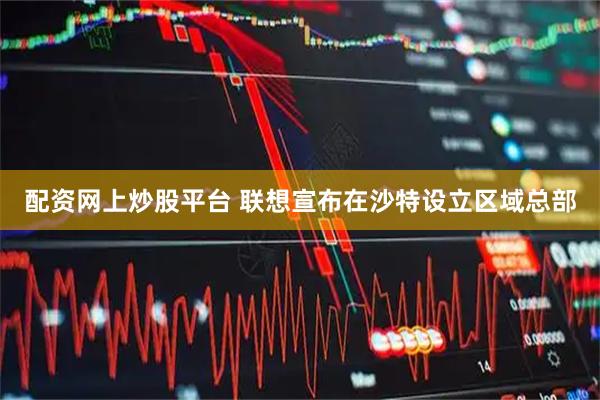 配资网上炒股平台 联想宣布在沙特设立区域总部