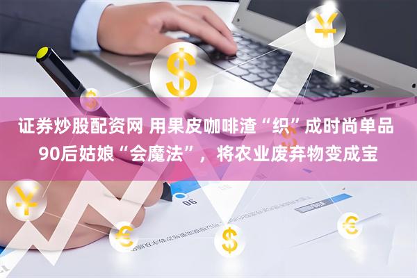 证券炒股配资网 用果皮咖啡渣“织”成时尚单品 90后姑娘“会魔法”，将农业废弃物变成宝