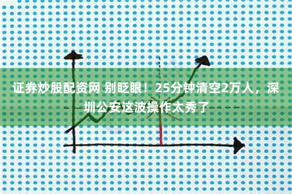 证券炒股配资网 别眨眼！25分钟清空2万人，深圳公安这波操作太秀了