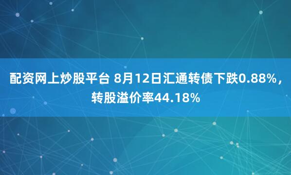 配资网上炒股平台 8月12日汇通转债下跌0.88%，转股溢价率44.18%