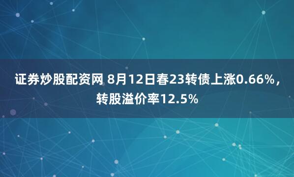 证券炒股配资网 8月12日春23转债上涨0.66%，转股溢价率12.5%