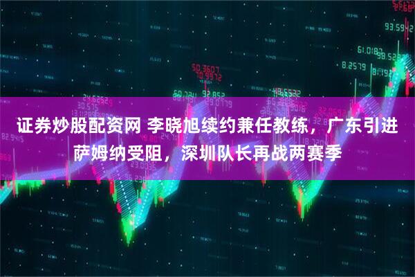 证券炒股配资网 李晓旭续约兼任教练，广东引进萨姆纳受阻，深圳队长再战两赛季
