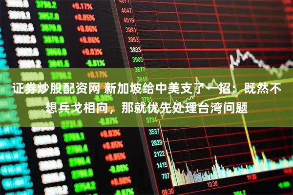证券炒股配资网 新加坡给中美支了一招：既然不想兵戈相向，那就优先处理台湾问题