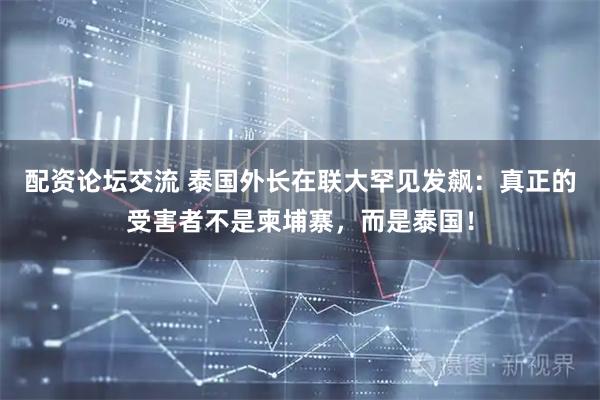 配资论坛交流 泰国外长在联大罕见发飙：真正的受害者不是柬埔寨，而是泰国！