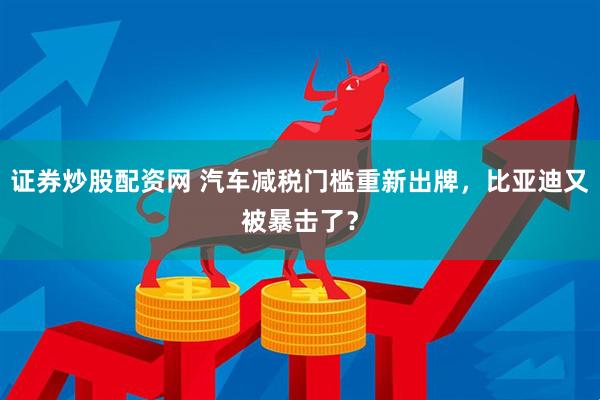 证券炒股配资网 汽车减税门槛重新出牌，比亚迪又被暴击了？