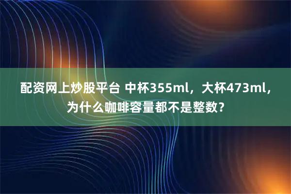配资网上炒股平台 中杯355ml，大杯473ml，为什么咖啡容量都不是整数？