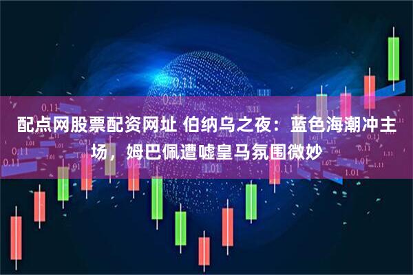 配点网股票配资网址 伯纳乌之夜：蓝色海潮冲主场，姆巴佩遭嘘皇马氛围微妙