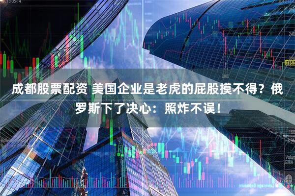 成都股票配资 美国企业是老虎的屁股摸不得？俄罗斯下了决心：照炸不误！