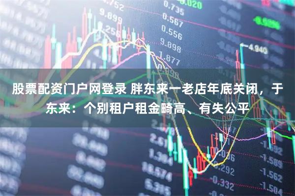 股票配资门户网登录 胖东来一老店年底关闭，于东来：个别租户租金畸高、有失公平