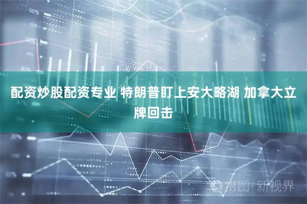 配资炒股配资专业 特朗普盯上安大略湖 加拿大立牌回击