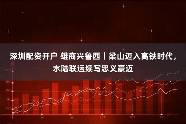 深圳配资开户 雄商兴鲁西丨梁山迈入高铁时代，水陆联运续写忠义豪迈