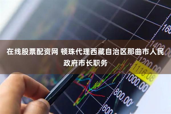 在线股票配资网 顿珠代理西藏自治区那曲市人民政府市长职务
